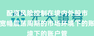 配资风险控制在境内外股市面对宽幅震荡周期的市场环境下的账户管