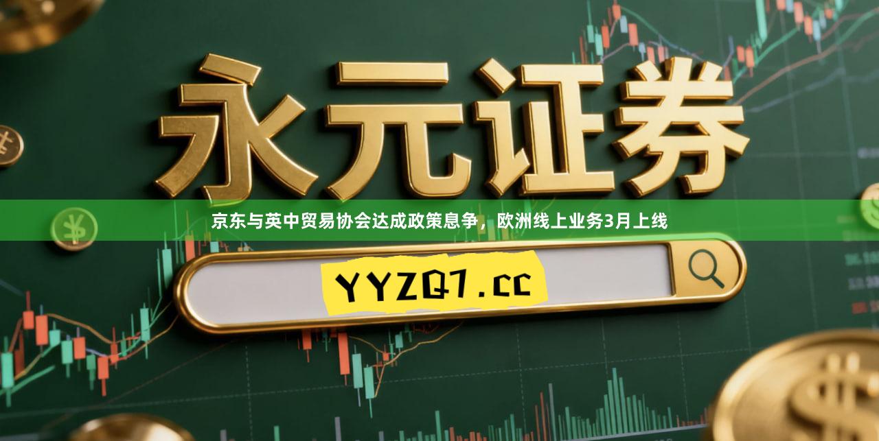京东与英中贸易协会达成政策息争，欧洲线上业务3月上线